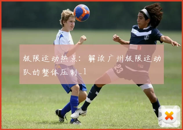 极限运动热点：解读广州极限运动队的整体压制_1
