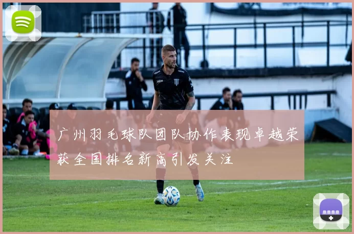 广州羽毛球队团队协作表现卓越荣获全国排名新高引发关注