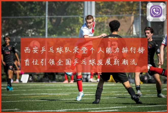 西安乒乓球队荣登个人能力排行榜首位引领全国乒乓球发展新潮流
