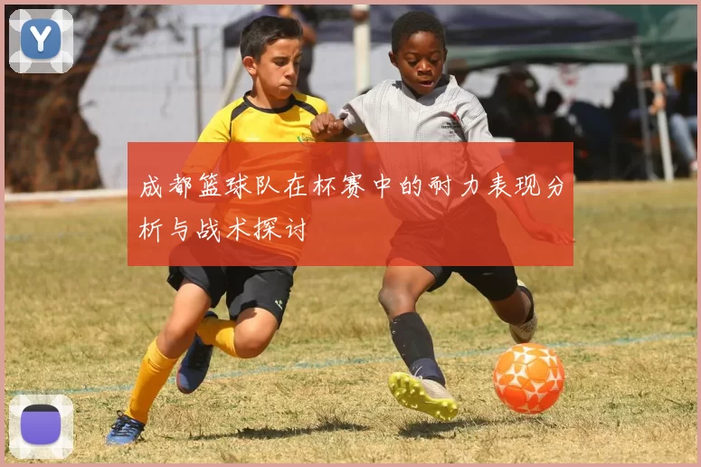 成都篮球队在杯赛中的耐力表现分析与战术探讨