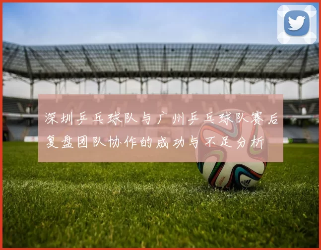 深圳乒乓球队与广州乒乓球队赛后复盘团队协作的成功与不足分析