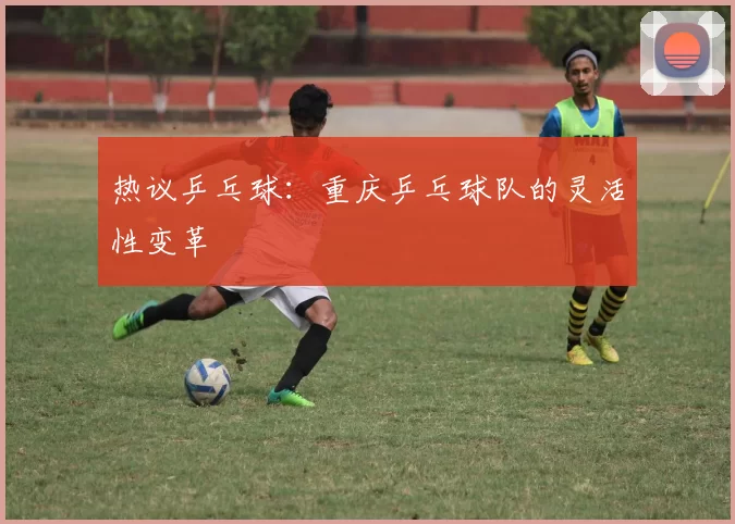 热议乒乓球：重庆乒乓球队的灵活性变革