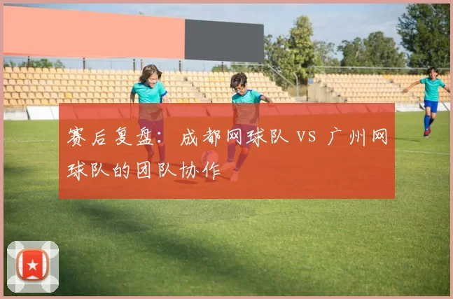 赛后复盘：成都网球队 vs 广州网球队的团队协作