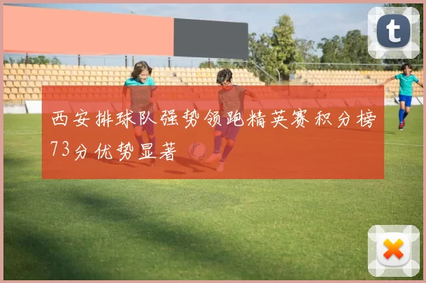 西安排球队强势领跑精英赛积分榜73分优势显著