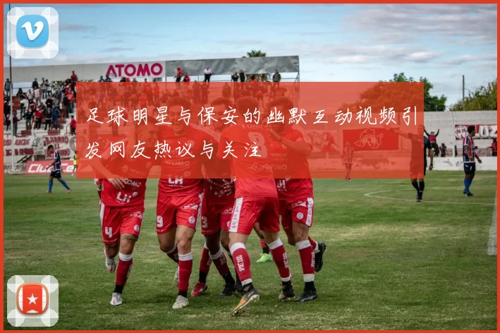 足球明星与保安的幽默互动视频引发网友热议与关注