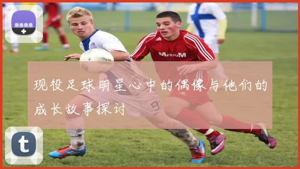 现役足球明星心中的偶像与他们的成长故事探讨