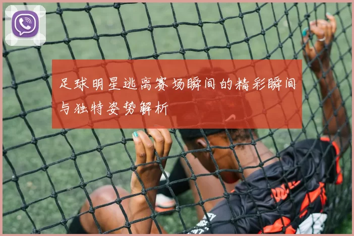 足球明星逃离赛场瞬间的精彩瞬间与独特姿势解析